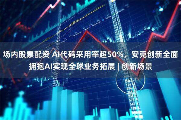 场内股票配资 AI代码采用率超50%，安克创新全面拥抱AI实现全球业务拓展 | 创新场景