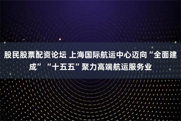 股民股票配资论坛 上海国际航运中心迈向“全面建成” “十五五”聚力高端航运服务业