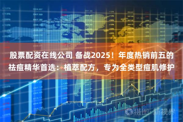 股票配资在线公司 备战2025！年度热销前五的祛痘精华首选：植萃配方，专为全类型痘肌修护