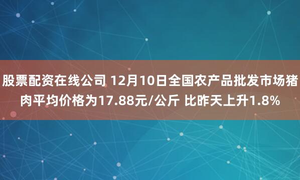 股票配资在线公司 12月10日全国农产品批发市场猪肉平均价格为17.88元/公斤 比昨天上升1.8%