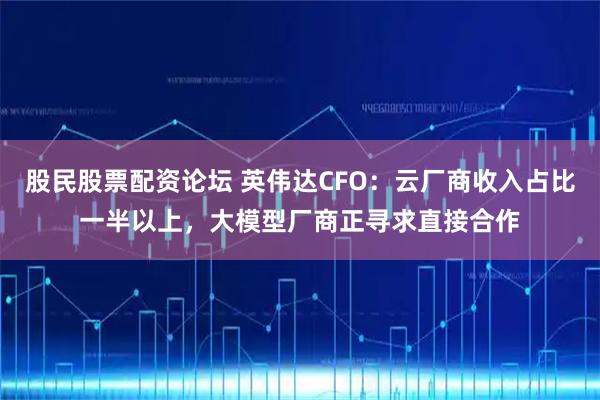 股民股票配资论坛 英伟达CFO：云厂商收入占比一半以上，大模型厂商正寻求直接合作