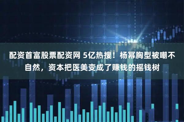 配资首富股票配资网 5亿热搜！杨幂胸型被嘲不自然，资本把医美变成了赚钱的摇钱树