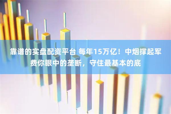 靠谱的实盘配资平台 每年15万亿！中烟撑起军费你眼中的垄断，守住最基本的底