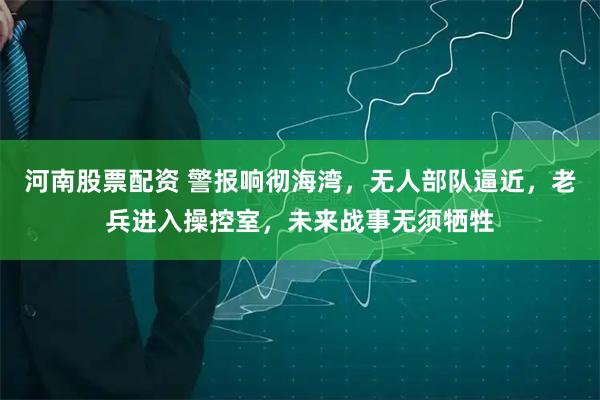 河南股票配资 警报响彻海湾，无人部队逼近，老兵进入操控室，未来战事无须牺牲