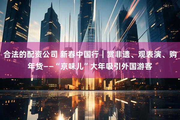 合法的配资公司 新春中国行｜赏非遗、观表演、购年货——“京味儿”大年吸引外国游客