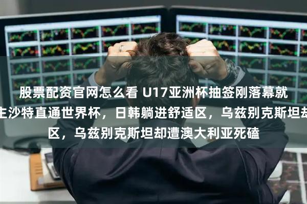 股票配资官网怎么看 U17亚洲杯抽签刚落幕就有人劝退：东道主沙特直通世界杯，日韩躺进舒适区，乌兹别克斯坦却遭澳大利亚死磕