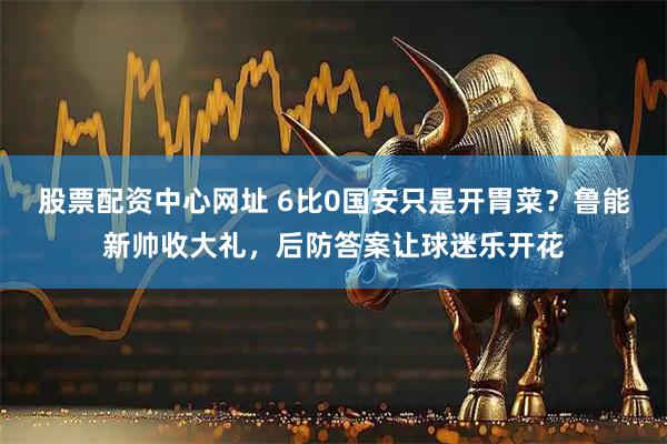 股票配资中心网址 6比0国安只是开胃菜？鲁能新帅收大礼，后防答案让球迷乐开花