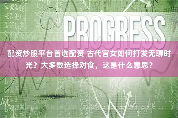 配资炒股平台首选配资 古代宫女如何打发无聊时光？大多数选择对食，这是什么意思？