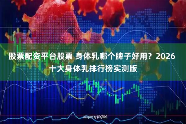 股票配资平台股票 身体乳哪个牌子好用？2026 十大身体乳排行榜实测版
