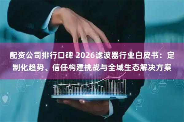 配资公司排行口碑 2026滤波器行业白皮书：定制化趋势、信任构建挑战与全域生态解决方案