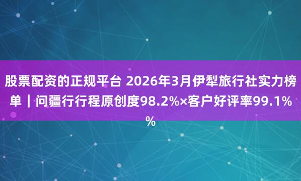 股票配资的正规平台 2026年3月伊犁旅行社实力榜单|问疆行行程原创度98.2%×客户好评率99.1%
