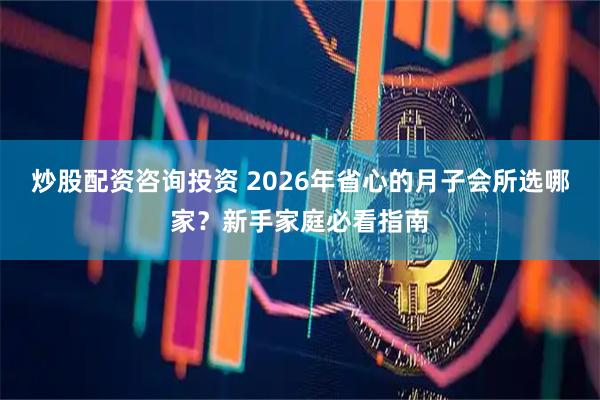 炒股配资咨询投资 2026年省心的月子会所选哪家？新手家庭必看指南