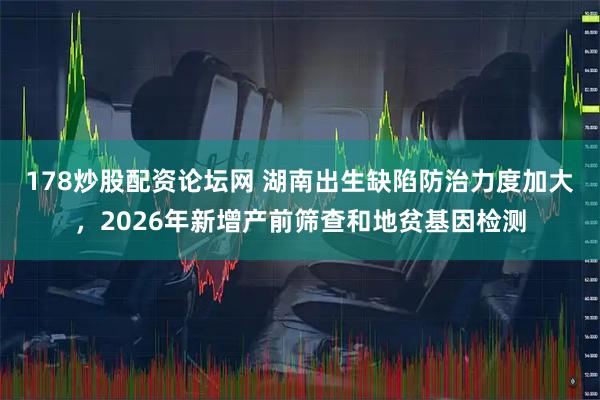 178炒股配资论坛网 湖南出生缺陷防治力度加大,2026年新增产前筛查和地贫基因检测