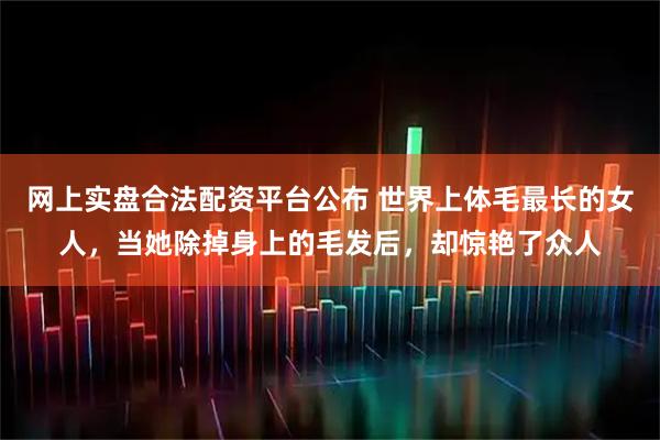 网上实盘合法配资平台公布 世界上体毛最长的女人,当她除掉身上的毛发后,却惊艳了众人
