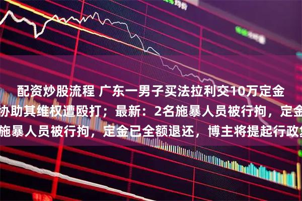 配资炒股流程 广东一男子买法拉利交10万定金退不回，知名打假博主协助其维权遭殴打；最新：2名施暴人员被行拘，定金已全额退还，博主将提起行政复议