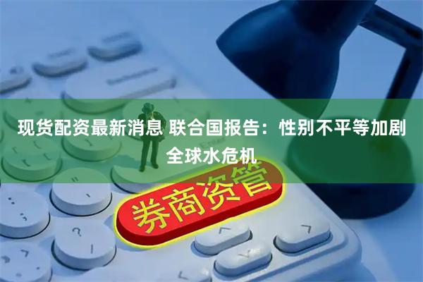 现货配资最新消息 联合国报告：性别不平等加剧全球水危机