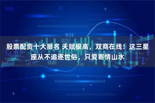 股票配资十大排名 天赋极高，双商在线！这三星座从不追逐世俗，只爱寄情山水
