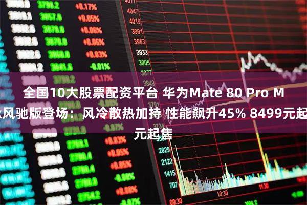 全国10大股票配资平台 华为Mate 80 Pro Max风驰版登场:风冷散热加持 性能飙升45% 8499元起售