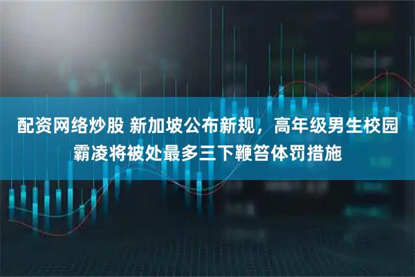 配资网络炒股 新加坡公布新规，高年级男生校园霸凌将被处最多三下鞭笞体罚措施