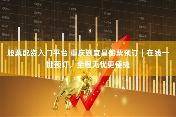 股票配资入门平台 重庆到宜昌船票预订｜在线一键预订，全程无忧更便捷