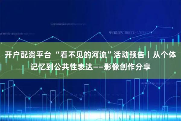 开户配资平台 “看不见的河流”活动预告丨从个体记忆到公共性表达——影像创作分享
