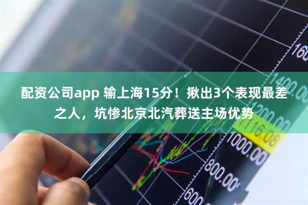 配资公司app 输上海15分！揪出3个表现最差之人，坑惨北京北汽葬送主场优势