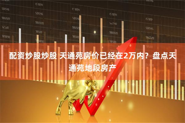 配资炒股炒股 天通苑房价已经在2万内?盘点天通苑地段房产