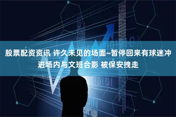 股票配资资讯 许久未见的场面~暂停回来有球迷冲进场内与文班合影 被保安拽走