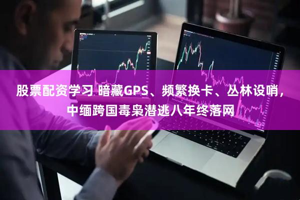 股票配资学习 暗藏GPS、频繁换卡、丛林设哨,中缅跨国毒枭潜逃八年终落网