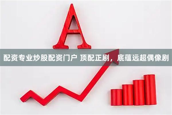 配资专业炒股配资门户 顶配正剧，底蕴远超偶像剧
